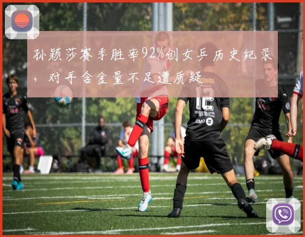 孙颖莎赛季胜率92%创女乒历史纪录，对手含金量不足遭质疑