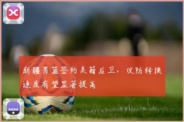 新疆男篮签约美籍后卫,攻防转换速度有望显著提高