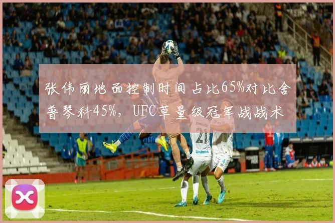 张伟丽地面控制时间占比65%对比舍普琴科45%,UFC草量级冠军战战术博弈