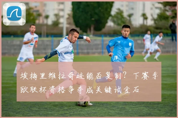 埃梅里维拉奇迹能否复制?下赛季欧联杯资格争夺成关键试金石