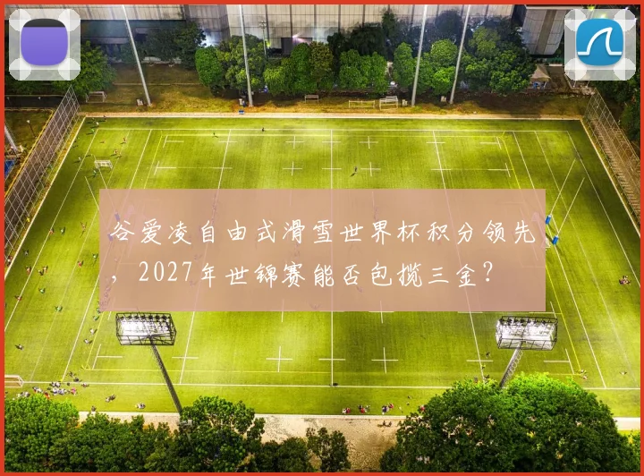 谷爱凌自由式滑雪世界杯积分领先，2027年世锦赛能否包揽三金？
