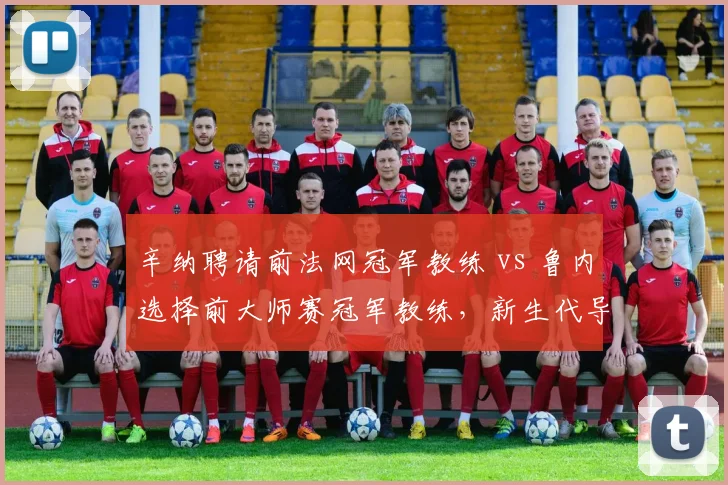 辛纳聘请前法网冠军教练 vs 鲁内选择前大师赛冠军教练,新生代导师背景对比