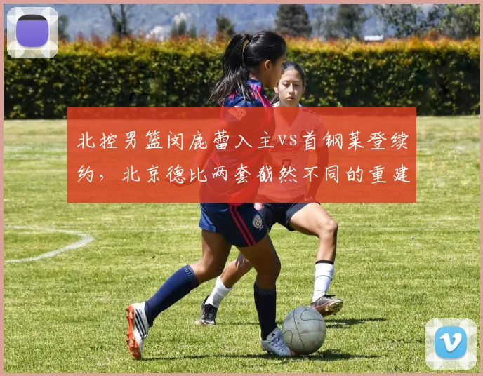 北控男篮闵鹿蕾入主vs首钢莱登续约,北京德比两套截然不同的重建哲学谁更奏效