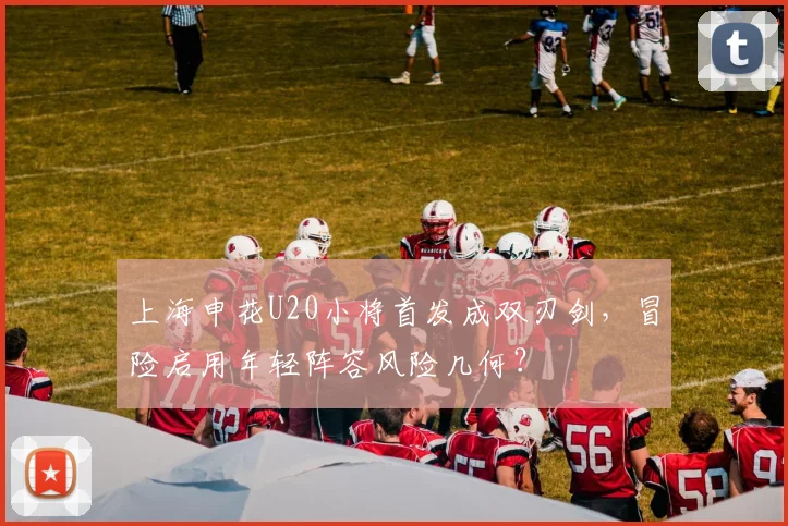 上海申花U20小将首发成双刃剑，冒险启用年轻阵容风险几何？
